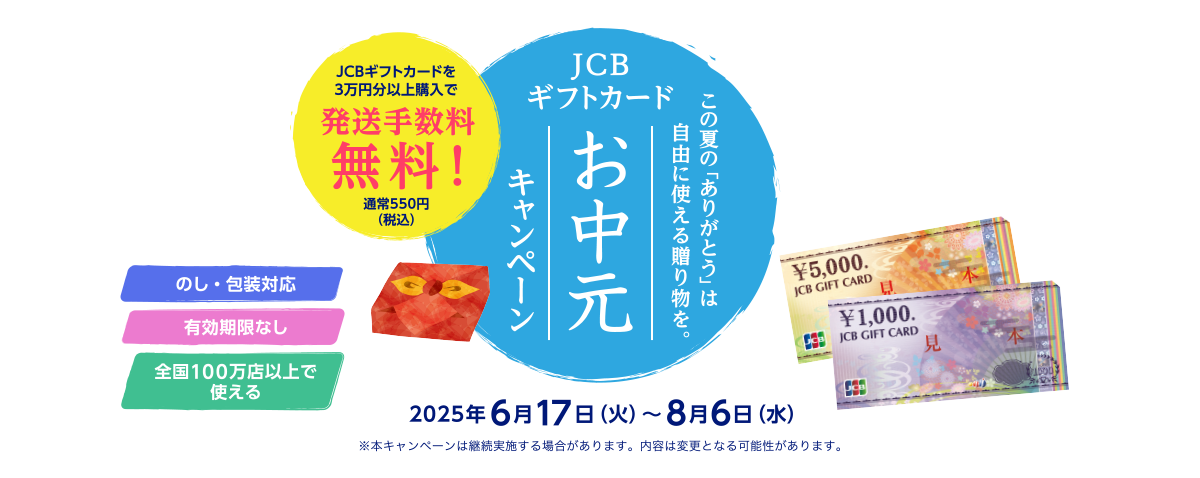 この夏の「ありがとう」は自由に使える贈り物を。 JCBギフトカード お中元キャンペーン JCBギフトカードを3万円分以上購入で発送手数料無料！ 通常550円（税込） [のし・包装対応] [有効期限なし] [全国100万店以上で使える] 2025年6月17日（火）～8月6日（水） ※本キャンペーンは継続実施する場合があります。内容は変更となる可能性があります。