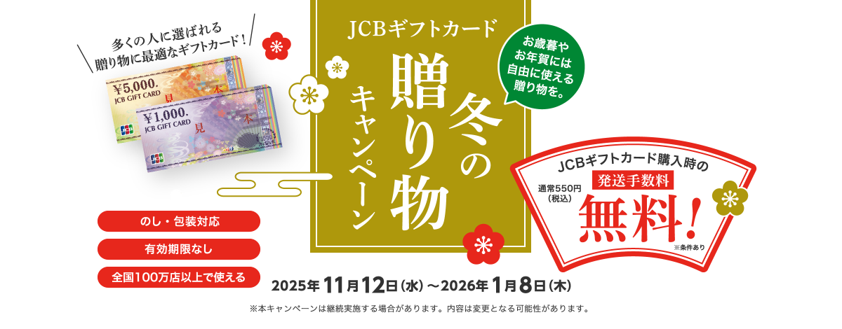 お歳暮やお年賀には自由に使える贈り物を。 JCBギフトカード冬の贈り物キャンペーン 2025年11月12日（水）～2026年1月8日（木） JCBギフトカード購入時の発送手数料無料！通常550円（税込） 多くの人に選ばれる贈り物に最適なギフトカード！ [のし・包装対応] [有効期限なし] [全国100万店以上で使える] ※本キャンペーンは継続実施する場合があります。内容は変更となる可能性があります。