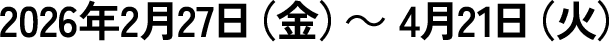  2026年2月27日（金）～ 4月21日（火）