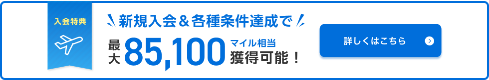 入会特典 新規入会&各種条件達成で最大85,100マイル相当獲得可能！ 詳しくはこちら