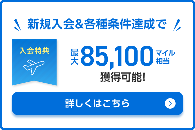 入会特典 新規入会&各種条件達成で最大85,100マイル相当獲得可能！ 詳しくはこちら