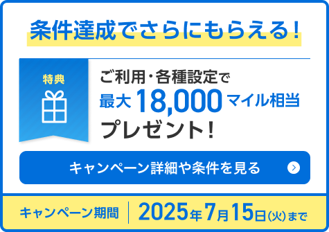 条件達成でさらにもらえる！特典 ご利用・各種設定で最大18,000マイル相当プレゼント！ キャンペーン期間：2025年7月15日（火）まで
