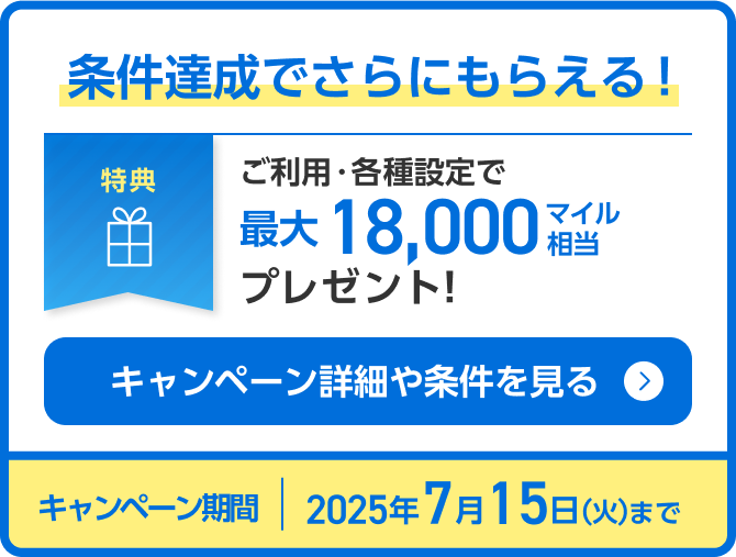 条件達成でさらにもらえる！特典 ご利用・各種設定で最大18,000マイル相当プレゼント！ キャンペーン期間：2025年7月15日（火）まで