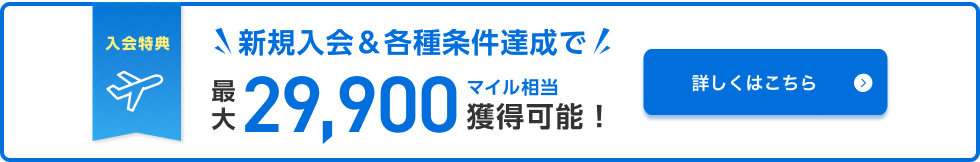 入会特典 新規入会&各種条件達成で最大29,900マイル相当獲得可能！ 詳しくはこちら