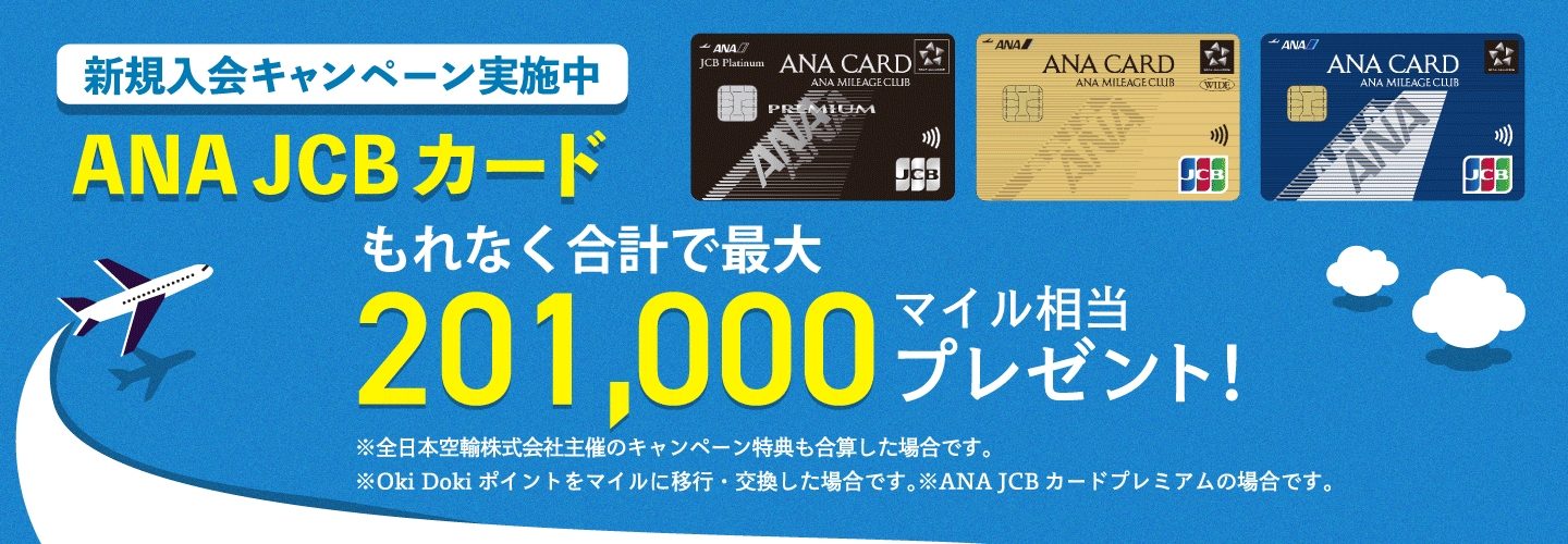 新規入会キャンペーン実施中 ANA JCBカード もれなく合計で最大201,000マイル相当プレゼント! ※本キャンペーンページには、全日本空輸株式会社及びANA X株式会社主催のキャンペーン内容も合算して記載しています。※Oki Dokiポイントをマイルに移行・交換した場合です。※ANA JCBカードプレミアムの場合です。