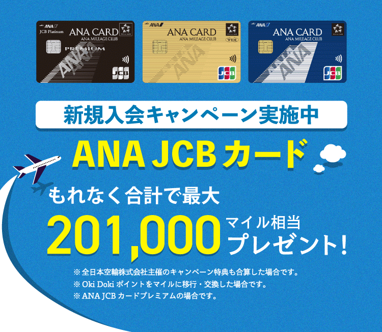 新規入会キャンペーン実施中 ANA JCBカード もれなく合計で最大201,000マイル相当プレゼント! ※本キャンペーンページには、全日本空輸株式会社及びANA X株式会社主催のキャンペーン内容も合算して記載しています。※Oki Dokiポイントをマイルに移行・交換した場合です。※ANA JCBカードプレミアムの場合です。