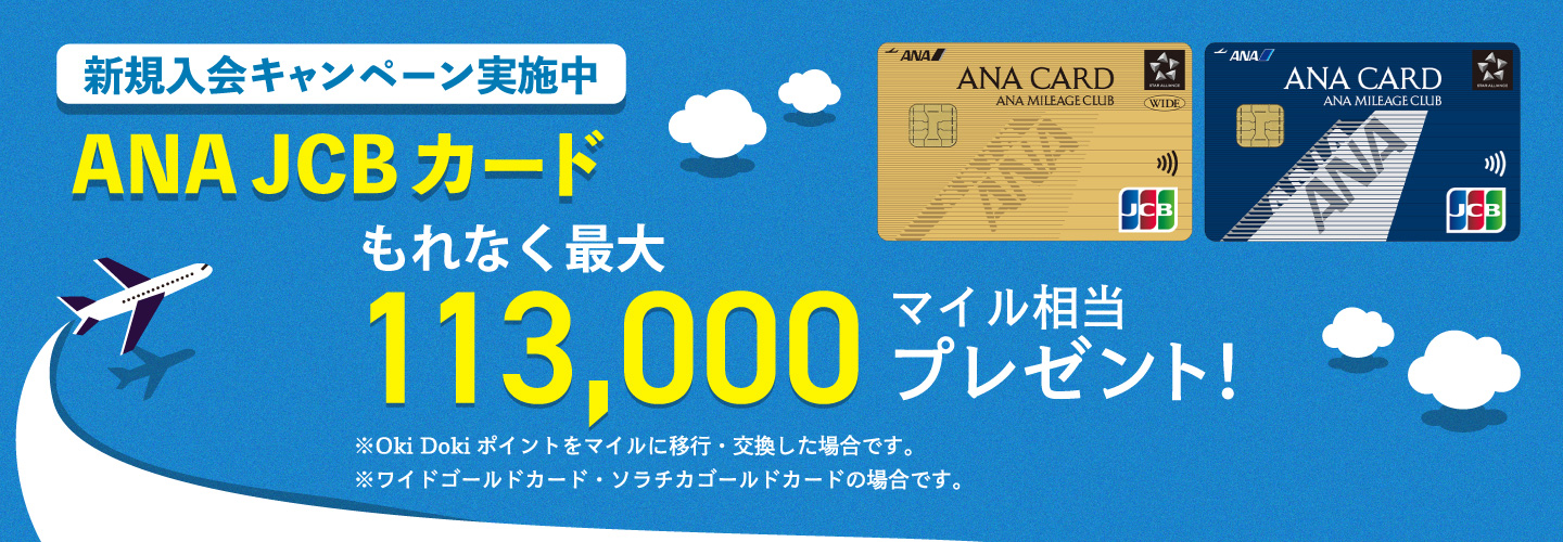 新規入会キャンペーン実施中 ANA JCBカード もれなく最大113,000マイル相当プレゼント！ ※Oki Dokiポイントをマイルに移行・交換した場合です。※ワイドゴールドカード・ソラチカゴールドカードの場合です。