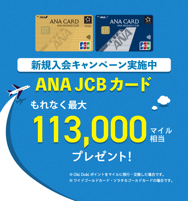 新規入会キャンペーン実施中 ANA JCBカード もれなく最大113,000マイル相当プレゼント！ ※Oki Dokiポイントをマイルに移行・交換した場合です。※ワイドゴールドカード・ソラチカゴールドカードの場合です。