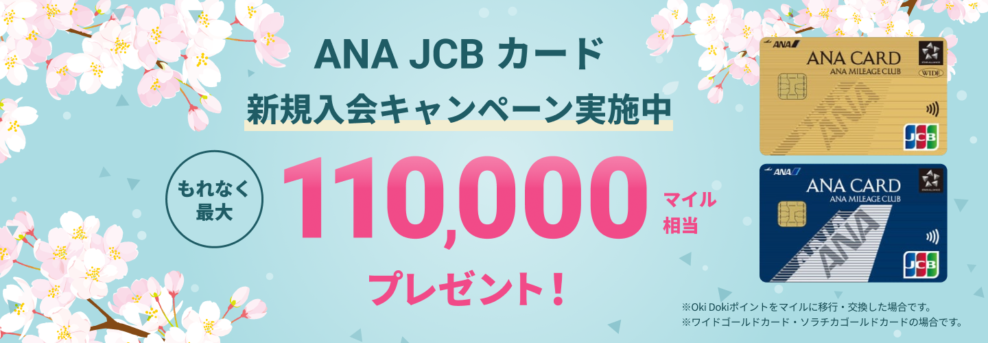 新規入会キャンペーン実施中 ANA JCBカード もれなく最大110,000マイル相当プレゼント! ※Oki Dokiポイントをマイルに移行・交換した場合です。※ワイドゴールドカード・ソラチカゴールドカードの場合です。