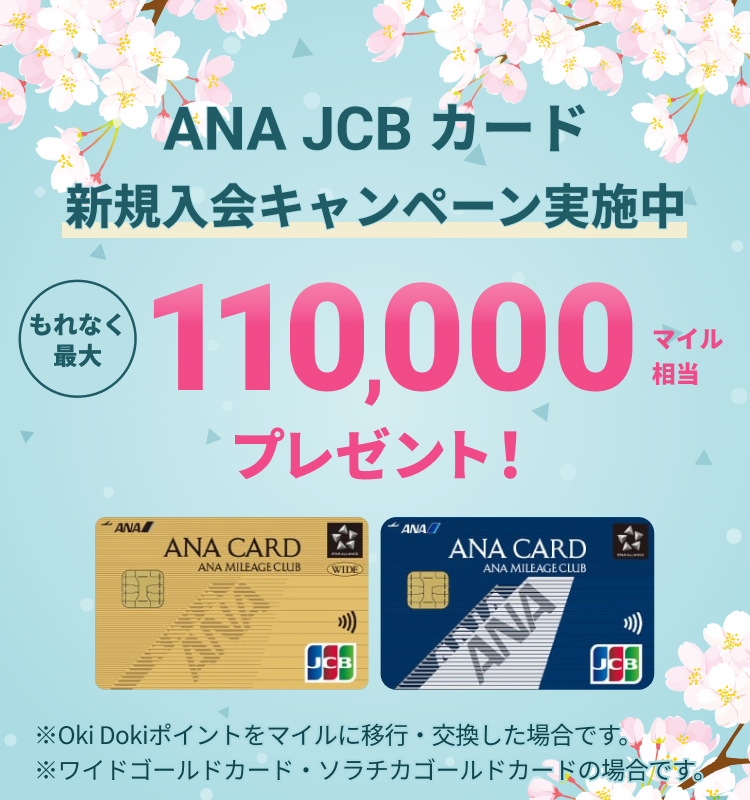 新規入会キャンペーン実施中 ANA JCBカード もれなく最大110,000マイル相当プレゼント! ※Oki Dokiポイントをマイルに移行・交換した場合です。※ワイドゴールドカード・ソラチカゴールドカードの場合です。