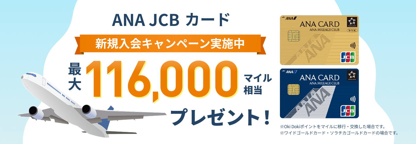 新規入会キャンペーン実施中 ANA JCBカード 最大116,000マイル相当プレゼント！ ※Oki Dokiポイントをマイルに移行・交換した場合です。※ワイドゴールドカード・ソラチカゴールドカードの場合です。