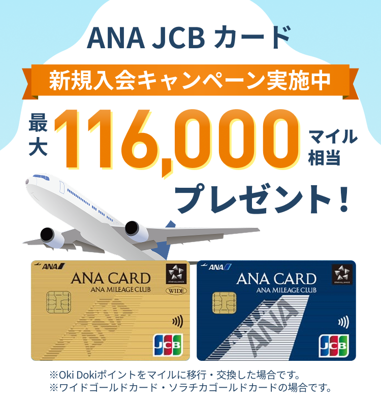 新規入会キャンペーン実施中 ANA JCBカード 最大116,000マイル相当プレゼント！ ※Oki Dokiポイントをマイルに移行・交換した場合です。※ワイドゴールドカード・ソラチカゴールドカードの場合です。