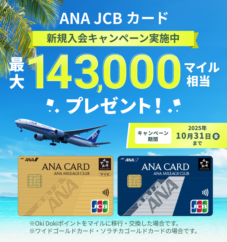 新規入会キャンペーン実施中 ANA JCBカード 最大143,000マイル相当プレゼント! ※Oki Dokiポイントをマイルに移行・交換した場合です。※ワイドゴールドカード・ソラチカゴールドカードの場合です。
