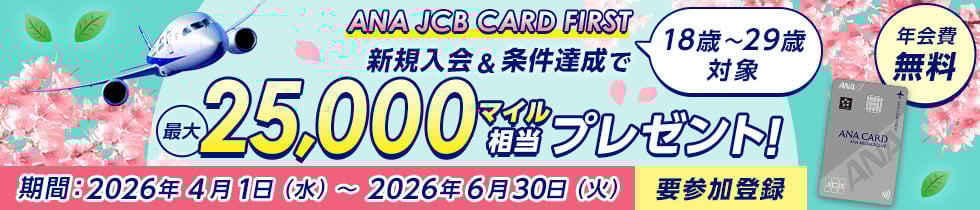 18歳～29歳対象 ANA JCB CARD FIRST 新規入会&条件達成で最大25,000マイル相当プレゼント！期間：2026年4月1日（水）～2026年6月30日（火）要参加登録 年会費無料