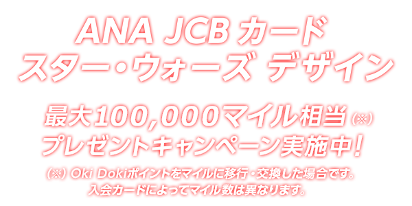 ANA JCB カード スター・ウォーズ デザイン 最大 158,000マイル相当（※）プレゼントキャンペーン実施中！（※）Oki Dokiポイントをマイルに移行・交換した場合です。入会カードによってマイル数は異なります。