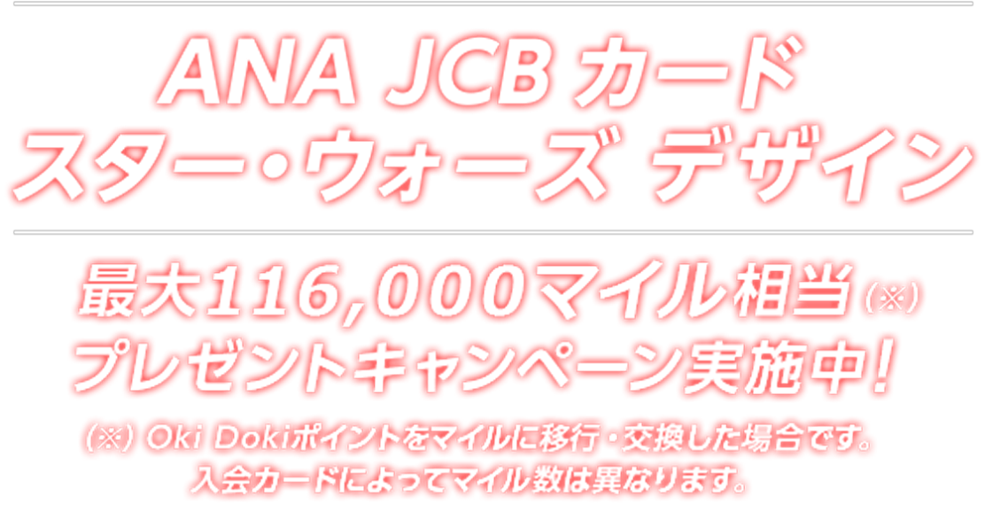 ANA JCB カード スター・ウォーズ デザイン 最大 116,000マイル相当（※）プレゼントキャンペーン実施中！（※）Oki Dokiポイントをマイルに移行・交換した場合です。入会カードによってマイル数は異なります。