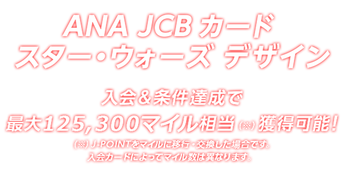 ANA JCB カード スター・ウォーズ デザイン 入会&条件達成で最大125,300マイル相当（※）獲得可能！（※）J-POINTをマイルに移行・交換した場合です。入会カードによってマイル数は異なります。