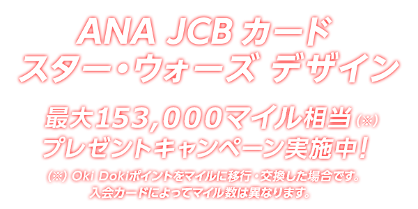 ANA JCB カード スター・ウォーズ デザイン 最大 153,000マイル相当（※）プレゼントキャンペーン実施中！（※）Oki Dokiポイントをマイルに移行・交換した場合です。入会カードによってマイル数は異なります。