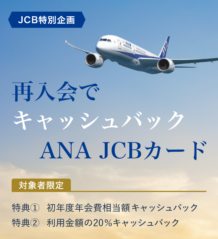 JCB特別企画 再入会で
                キャッシュバックANA JCBカード 対象者限定 特典1 初年度年会費相当全額キャッシュバック 特典2 利用金額の20％キャッシュバック