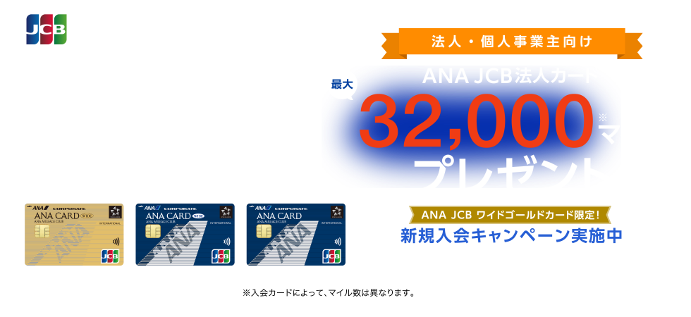 法人・個人事業主向け ANA JCB法人カード 最大32,000マイルプレゼント [ANA JCB ワイドゴールドカード限定！新規入会キャンペーン実施中]申込期間 2025年4月1日（火）～2025年9月30日（火） （※）入会カードによって、マイル数は異なります。