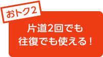 おトク2 片道2回でも往復でも使える!
