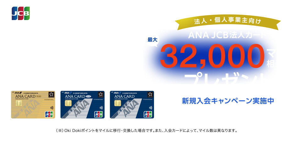 法人・個人事業主向け ANA JCB法人カード最大32,000マイル相当（※）プレゼント 新規入会キャンペーン実施中 入会期間 2024年4月1日（月）～9月30日（月）お申し込み （※）Oki Dokiポイントをマイルに移行・交換した場合です。また、入会カードによって、マイル数は異なります。