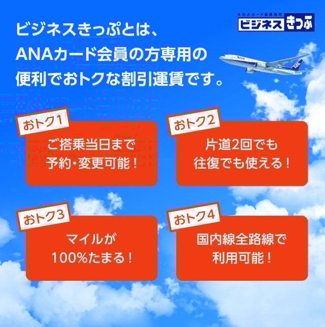 ビジネスきっぷとは、ANAカード会員の方専用の便利でおトクな割引運賃です。 おトク1 ご搭乗当日まで予約・変更可能! おトク2 片道2回でも往復でも使える! おトク3 マイルが100%たまる! おトク4 国内線全路線で利用可能!