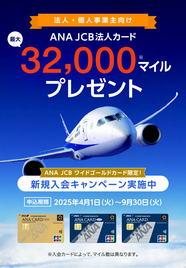 法人・個人事業主向け ANA JCB法人カード 最大32,000マイルプレゼント [ANA JCB ワイドゴールドカード限定！新規入会キャンペーン実施中]申込期間 2025年4月1日（火）～2025年9月30日（火） （※）入会カードによって、マイル数は異なります。