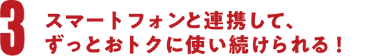 スマートフォンと連携して、ずっとオトクに使い続けられる！