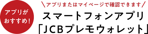 アプリまたはマイページで確認できます スマートフォンアプリ 「JCBプレモウォレット」