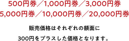 500円券／1,000円券／3,000円券／5,000円券／10,000円券／20,000円券 販売価格はそれぞれの額面に300円をプラスした価格となります。