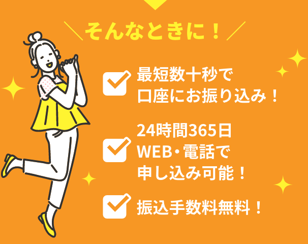 そんなときに！最短数十秒で口座にお振り込み！ 24時間365日WEB・電話で申し込み可能！ 振込手数料無料！