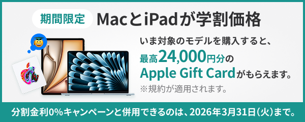 MacとiPadが学割価格 期間限定 いま対象のモデルを購入すると、最高24,000円分のApple Gift Cardがもらえます。※規約が適用されます。分割金利0％キャンペーンと併用できるのは、2026年3月31日（火）までとなります。