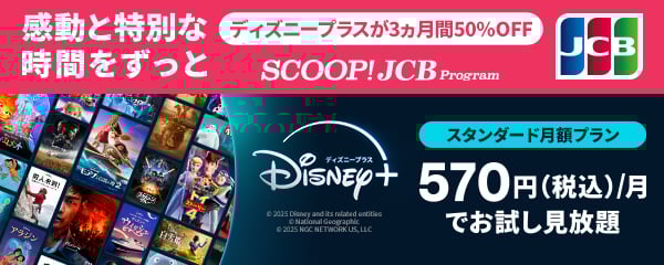 ディズニープラスが3ヵ月間50％OFF 感動と特別な時間をずっと SCOOP!JCB Program スタンダード月額プランが570円（税込）/月でお試し見放題 詳しくはこちら