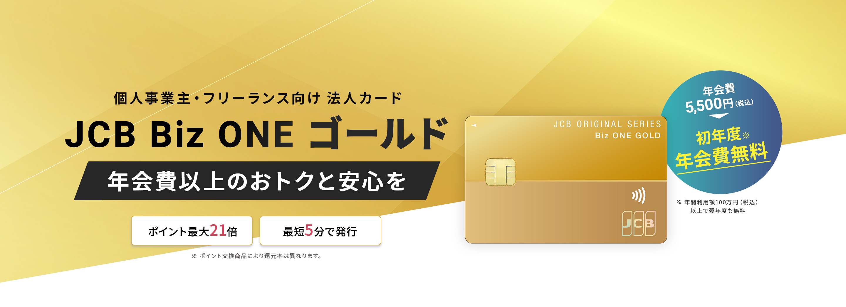 個人事業主・フリーランス向け法人カード「JCB Biz ONE ゴールド」。年会費以上のおトクと安心を。ポイント最大21倍、最短5分で発行。初年度年会費無料