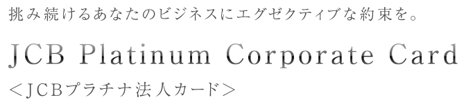 挑み続けるあなたのビジネスにエグゼクティブな約束を。 JCB Platinum Corporate Card ＜JCBプラチナ法人カード＞