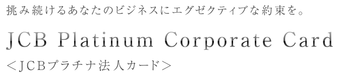 挑み続けるあなたのビジネスにエグゼクティブな約束を。 JCB Platinum Corporate Card <JCBプラチナ法人カード>