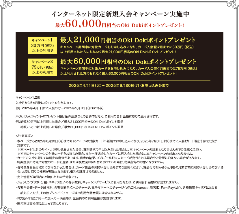 インターネット限定新規入会キャンペーン実施中 [最大] 最大60,000円相当のOki Dokiポイントプレゼント！ [30万円以上の利用で] 最大21,000円相当のOki Dokiポイントプレゼント！ [75万円以上の利用で] 最大60,000円相当のOki Dokiポイントプレゼント！  [2025年4月1日（火）～2025年6月30日（月）お申し込み分まで]