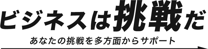 ビジネスは”挑戦”だ あなたの挑戦を多方面からサポート