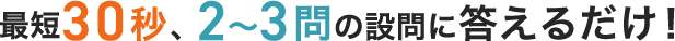 最短30秒、2〜3問の設問に答えるだけ!