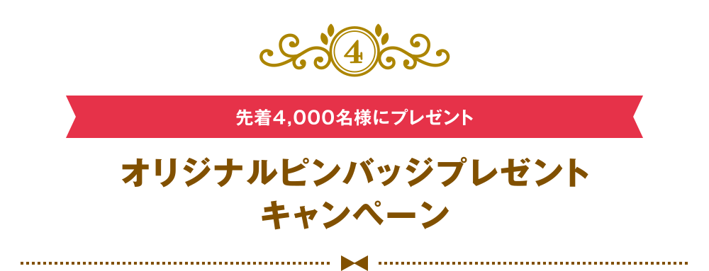 [4] [先着4,000名様にプレゼント] オリジナルピンバッジプレゼントキャンペーン