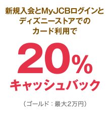 新規入会とMyJCBログインとディズニーストアでのカード利用で20％キャッシュバック（ゴールド：最大2万円）