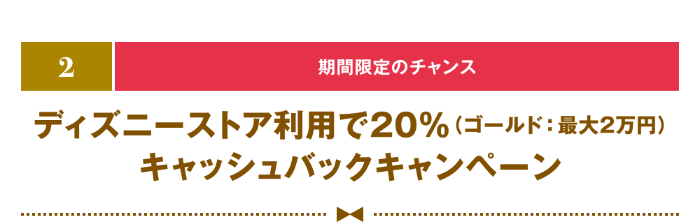 [2] [期間限定のチャンス] ディズニーストア利用で20％（ゴールド：最大2万円）キャッシュバックキャンペーン