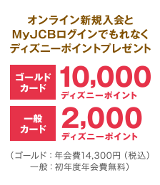 オンライン新規入会とMyJCBログインでもれなくディズニーポイントプレゼント [ゴールドカード] 10,000ディズニーポイント [一般カード] 2,000ディズニーポイント （ゴールド：年会費14,300円（税込） 一般：初年度年会費無料）