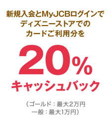 新規入会とMyJCBログインでディズニーストアでのカードご利用分を20％キャッシュバック（ゴールド：最大2万円 一般：最大1万円）