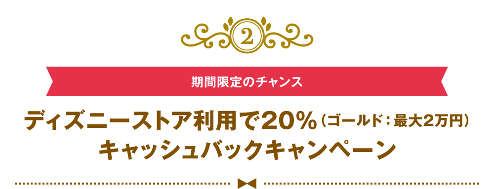 [2] [期間限定のチャンス] ディズニーストア利用で20％（ゴールド：最大2万円）キャッシュバックキャンペーン