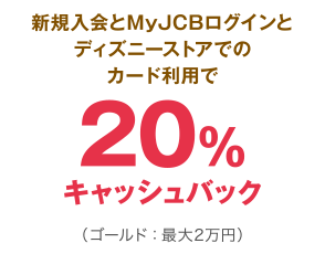 新規入会とMyJCBログインとディズニーストアでのカード利用で20％キャッシュバック（ゴールド：最大2万円）