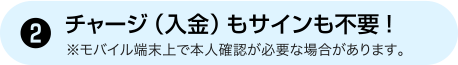 [2] チャージ（入金）もサインも不要！ ※モバイル端末上で本人確認が必要な場合があります。
