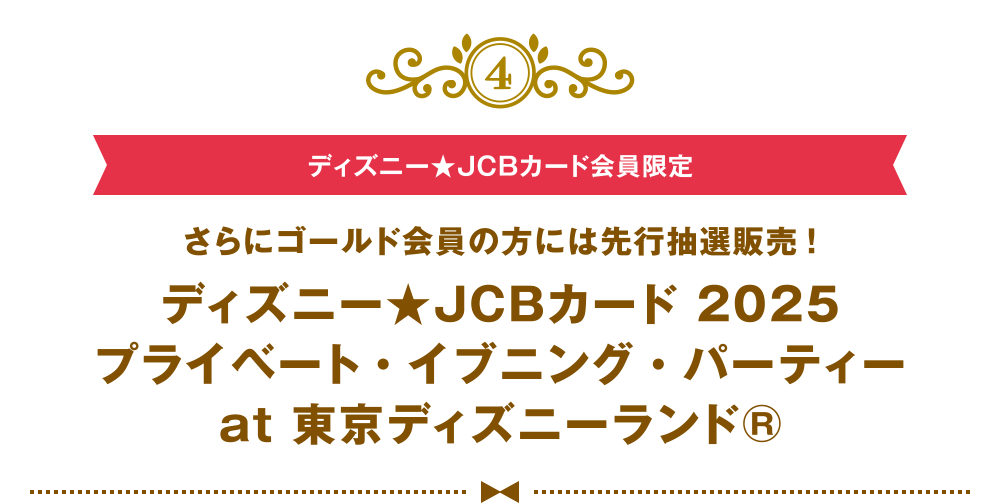 [4] [ディズニー★JCBカード会員限定] さらにゴールド会員の方には先行抽選販売！ ディズニー★JCBカード 2025 プライベート・イブニング・パーティー at 東京ディズニーランド®