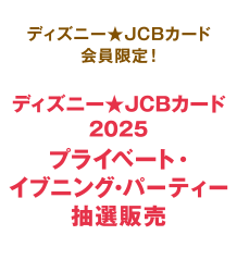 ディズニー★JCBカード会員限定！ ディズニー★JCBカード 2025 プライベート・イブニング・パーティー抽選販売